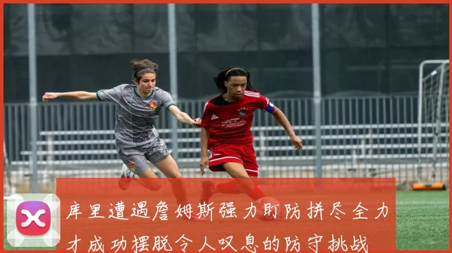 库里遭遇詹姆斯强力盯防拼尽全力才成功摆脱令人叹息的防守挑战