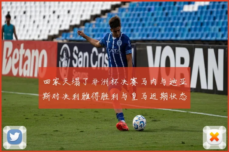 回家天塌了非洲杯决赛马内与迪亚斯对决利雅得胜利与皇马近期状态堪忧