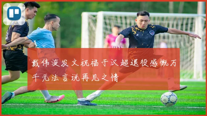 戴伟浚发文祝福于汉超退役感慨万千无法言说再见之情