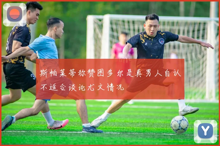 斯帕莱蒂称赞图多尔是真男人自认不适合谈论尤文情况