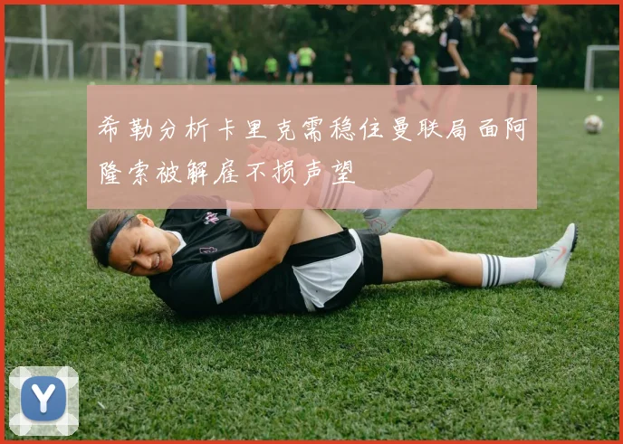 希勒分析卡里克需稳住曼联局面阿隆索被解雇不损声望