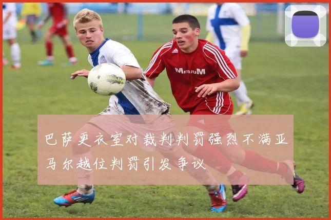 巴萨更衣室对裁判判罚强烈不满亚马尔越位判罚引发争议