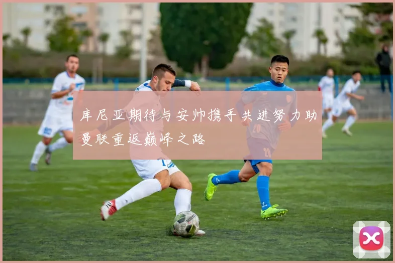 库尼亚期待与安帅携手共进努力助曼联重返巅峰之路