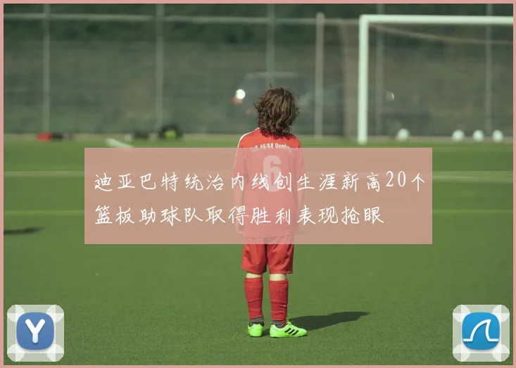 迪亚巴特统治内线创生涯新高20个篮板助球队取得胜利表现抢眼