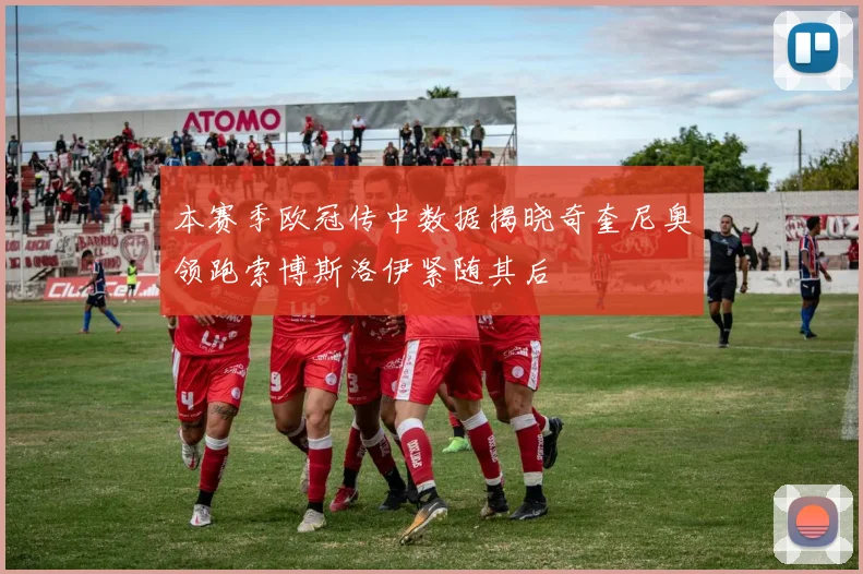 本赛季欧冠传中数据揭晓奇奎尼奥领跑索博斯洛伊紧随其后