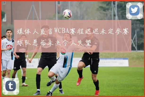 媒体人直言WCBA赛程迟迟未定参赛球队悬而未决令人失望