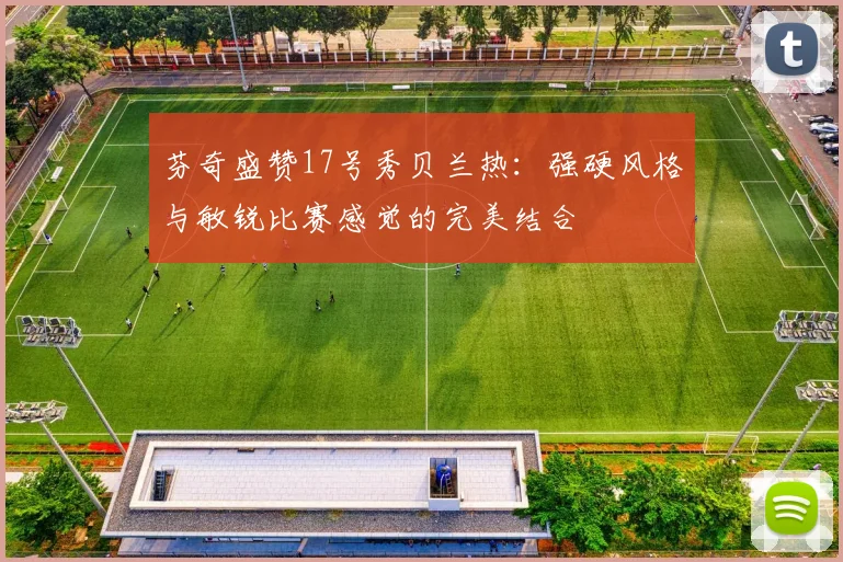 芬奇盛赞17号秀贝兰热：强硬风格与敏锐比赛感觉的完美结合