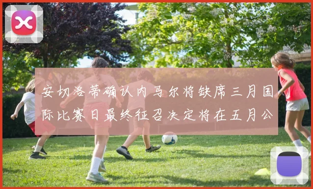 安切洛蒂确认内马尔将缺席三月国际比赛日最终征召决定将在五月公布