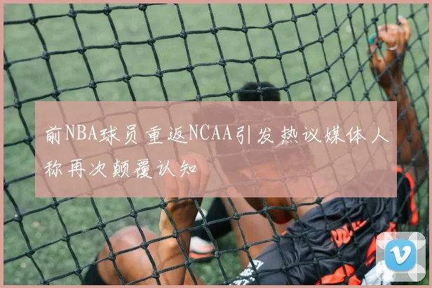 前NBA球员重返NCAA引发热议媒体人称再次颠覆认知