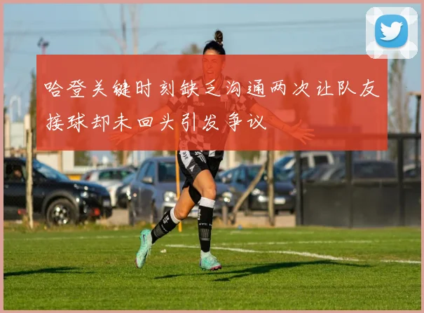 哈登关键时刻缺乏沟通两次让队友接球却未回头引发争议