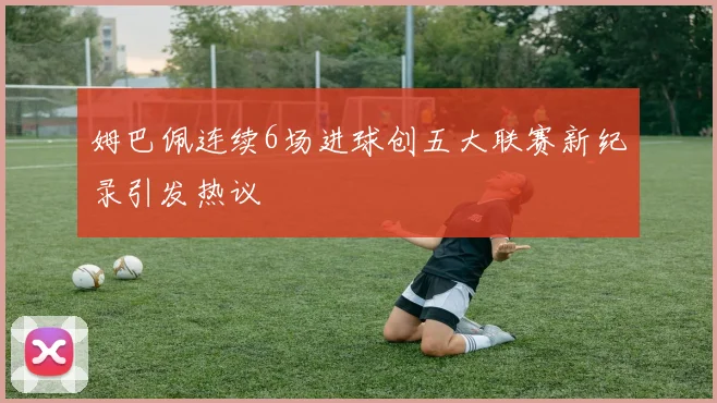 姆巴佩连续6场进球创五大联赛新纪录引发热议