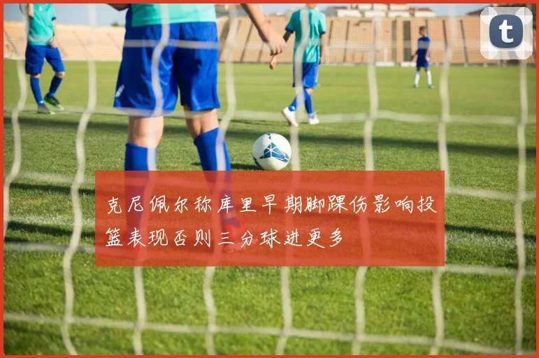 克尼佩尔称库里早期脚踝伤影响投篮表现否则三分球进更多