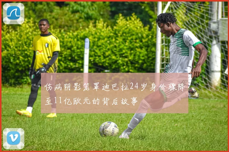 伤病阴影笼罩迪巴拉24岁身价骤降至11亿欧元的背后故事