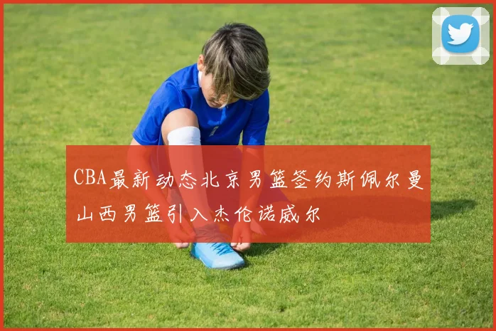 CBA最新动态北京男篮签约斯佩尔曼山西男篮引入杰伦诺威尔
