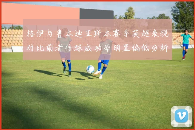 格伊与鲁本迪亚斯本赛季英超表现对比前者传球成功率明显偏低分析