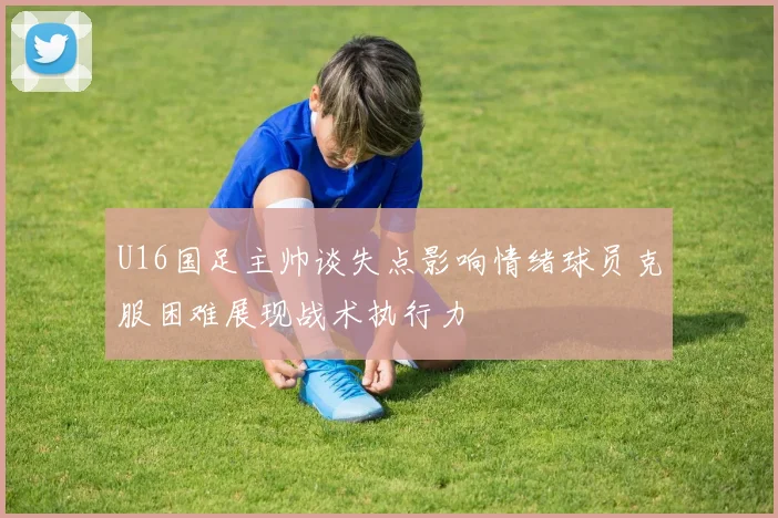 U16国足主帅谈失点影响情绪球员克服困难展现战术执行力
