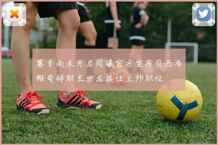 赛季尚未开启同曦官方宣布贝西洛维奇辞职王世龙接任主帅职位